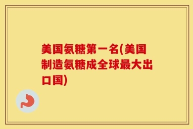 美国氨糖第一名(美国制造氨糖成全球最大出口国)