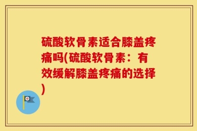 硫酸软骨素适合膝盖疼痛吗(硫酸软骨素：有效缓解膝盖疼痛的选择)