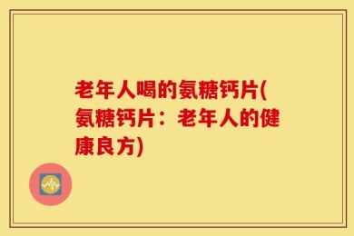 老年人喝的氨糖钙片(氨糖钙片：老年人的健康良方)