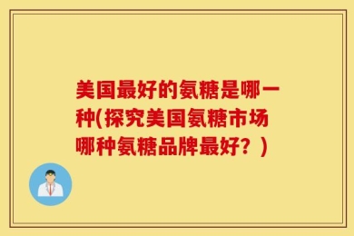 美国最好的氨糖是哪一种(探究美国氨糖市场哪种氨糖品牌最好？)