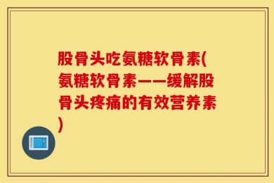 股骨头吃氨糖软骨素(氨糖软骨素——缓解股骨头疼痛的有效营养素)