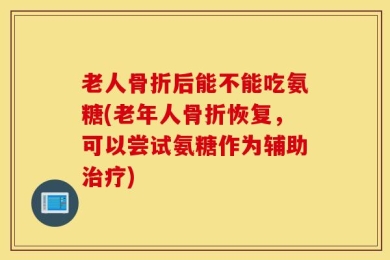 老人骨折后能不能吃氨糖(老年人骨折恢复，可以尝试氨糖作为辅助治疗)