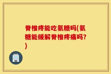 脊椎疼能吃氨糖吗(氨糖能缓解脊椎疼痛吗？)