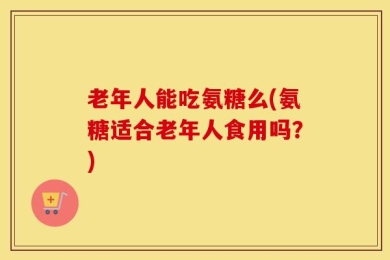 老年人能吃氨糖么(氨糖适合老年人食用吗？)