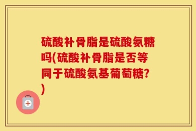 硫酸补骨脂是硫酸氨糖吗(硫酸补骨脂是否等同于硫酸氨基葡萄糖？)