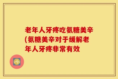 老年人牙疼吃氨糖美辛(氨糖美辛对于缓解老年人牙疼非常有效