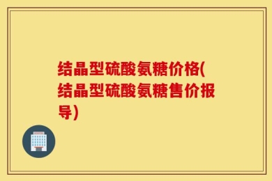 结晶型硫酸氨糖价格(结晶型硫酸氨糖售价报导)