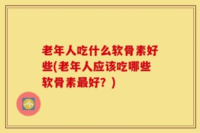老年人吃什么软骨素好些(老年人应该吃哪些软骨素最好？)