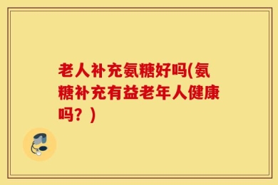老人补充氨糖好吗(氨糖补充有益老年人健康吗？)