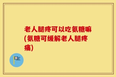 老人腿疼可以吃氨糖嘛(氨糖可缓解老人腿疼痛)