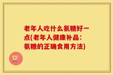 老年人吃什么氨糖好一点(老年人健康补品：氨糖的正确食用方法)