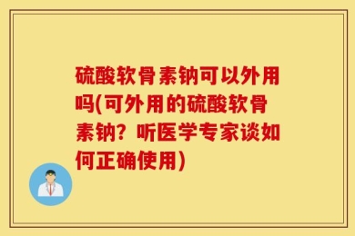 硫酸软骨素钠可以外用吗(可外用的硫酸软骨素钠？听医学专家谈如何正确使用)