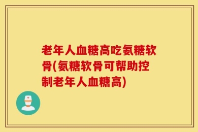 老年人血糖高吃氨糖软骨(氨糖软骨可帮助控制老年人血糖高)