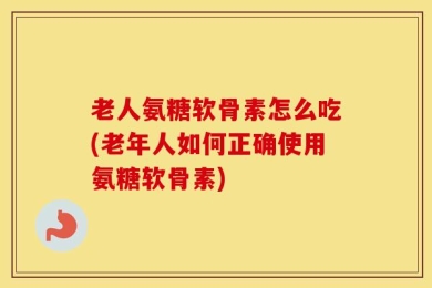 老人氨糖软骨素怎么吃(老年人如何正确使用氨糖软骨素)