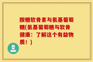 胺糖软骨素与氨基葡萄糖(氨基葡萄糖与软骨健康：了解这个有益物质！)