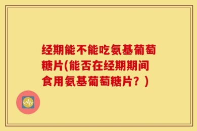 经期能不能吃氨基葡萄糖片(能否在经期期间食用氨基葡萄糖片？)