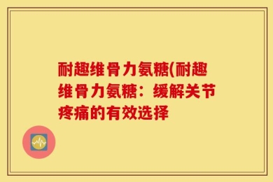 耐趣维骨力氨糖(耐趣维骨力氨糖：缓解关节疼痛的有效选择