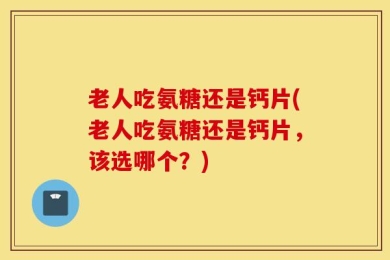 老人吃氨糖还是钙片(老人吃氨糖还是钙片，该选哪个？)