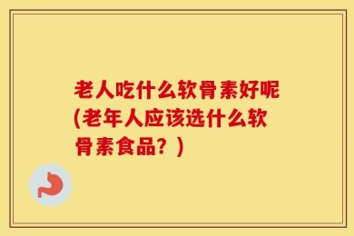 老人吃什么软骨素好呢(老年人应该选什么软骨素食品？)