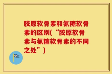 胶原软骨素和氨糖软骨素的区别(“胶原软骨素与氨糖软骨素的不同之处”)