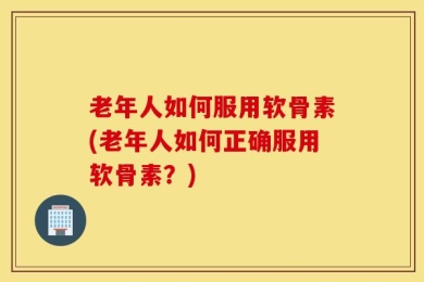 老年人如何服用软骨素(老年人如何正确服用软骨素？)