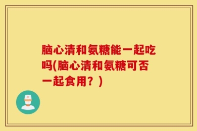 脑心清和氨糖能一起吃吗(脑心清和氨糖可否一起食用？)
