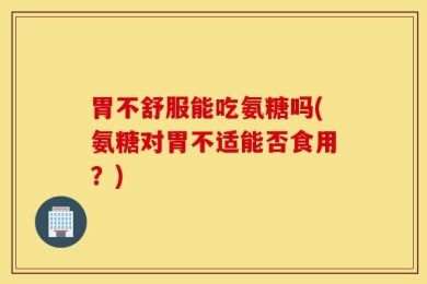 胃不舒服能吃氨糖吗(氨糖对胃不适能否食用？)