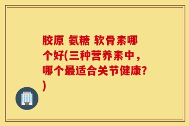 胶原 氨糖 软骨素哪个好(三种营养素中，哪个最适合关节健康？)