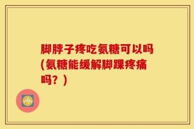 脚脖子疼吃氨糖可以吗(氨糖能缓解脚踝疼痛吗？)