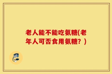 老人能不能吃氨糖(老年人可否食用氨糖？)