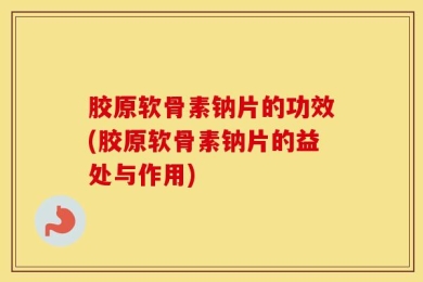 胶原软骨素钠片的功效(胶原软骨素钠片的益处与作用)