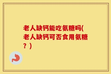 老人缺钙能吃氨糖吗(老人缺钙可否食用氨糖？)