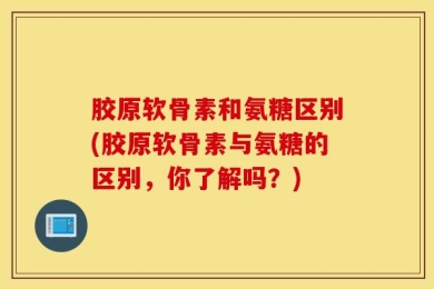 胶原软骨素和氨糖区别(胶原软骨素与氨糖的区别，你了解吗？)