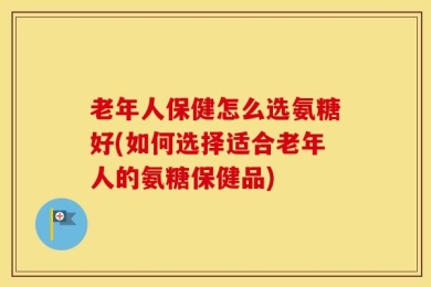老年人保健怎么选氨糖好(如何选择适合老年人的氨糖保健品)