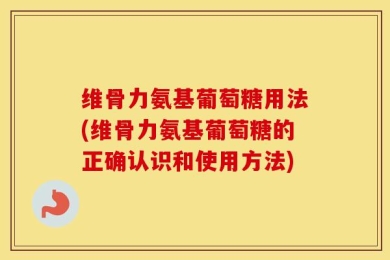 维骨力氨基葡萄糖用法(维骨力氨基葡萄糖的正确认识和使用方法)