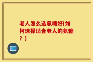 老人怎么选氨糖好(如何选择适合老人的氨糖？)