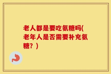 老人都是要吃氨糖吗(老年人是否需要补充氨糖？)