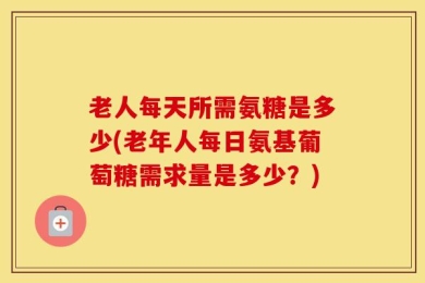老人每天所需氨糖是多少(老年人每日氨基葡萄糖需求量是多少？)
