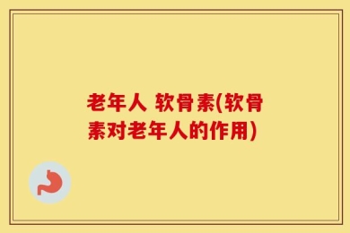 老年人 软骨素(软骨素对老年人的作用)