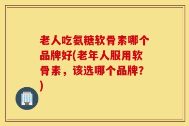 老人吃氨糖软骨素哪个品牌好(老年人服用软骨素，该选哪个品牌？)