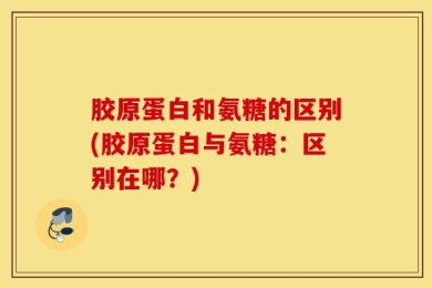 胶原蛋白和氨糖的区别(胶原蛋白与氨糖：区别在哪？)