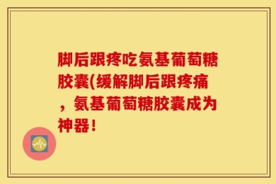 脚后跟疼吃氨基葡萄糖胶囊(缓解脚后跟疼痛，氨基葡萄糖胶囊成为神器！
