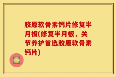 胶原软骨素钙片修复半月板(修复半月板，关节养护首选胶原软骨素钙片)