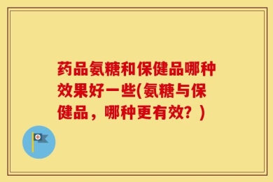 药品氨糖和保健品哪种效果好一些(氨糖与保健品，哪种更有效？)