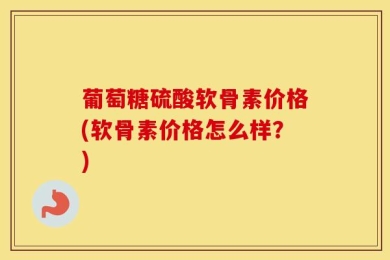 葡萄糖硫酸软骨素价格(软骨素价格怎么样？)