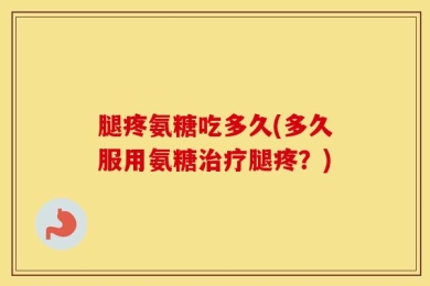 腿疼氨糖吃多久(多久服用氨糖治疗腿疼？)