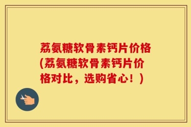 荔氨糖软骨素钙片价格(荔氨糖软骨素钙片价格对比，选购省心！)