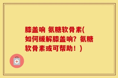 膝盖响 氨糖软骨素(如何缓解膝盖响？氨糖软骨素或可帮助！)