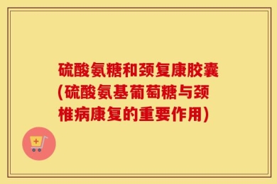 硫酸氨糖和颈复康胶囊(硫酸氨基葡萄糖与颈椎病康复的重要作用)