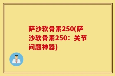 萨沙软骨素250(萨沙软骨素250：关节问题神器)